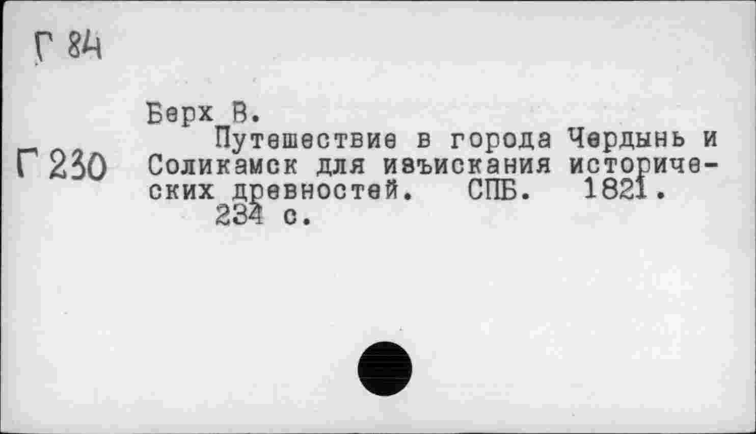 ﻿г бА
Г 230
Верх В.
Путешествие в города Чердынь и Соликамск для ивъискания исторических древностей. СПБ. 1821.
234 с.